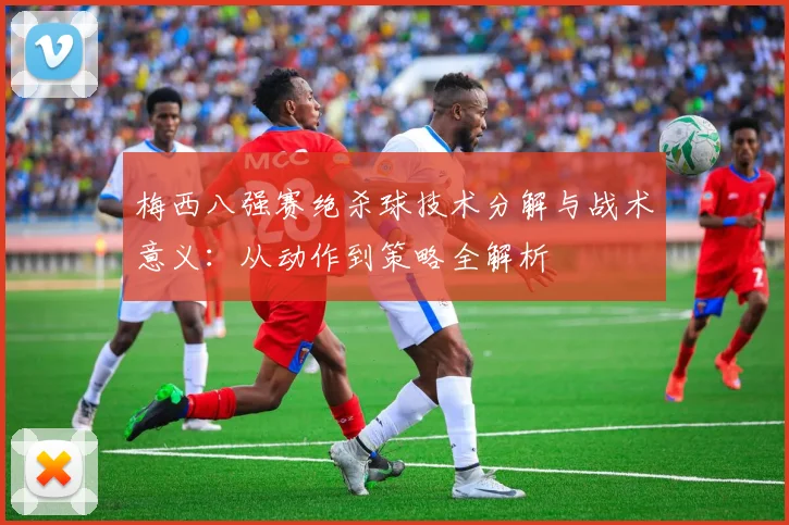 梅西八强赛绝杀球技术分解与战术意义：从动作到策略全解析