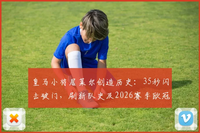 皇马小将居莱尔创造历史：35秒闪击破门，刷新队史及2026赛季欧冠最快进球纪录详情