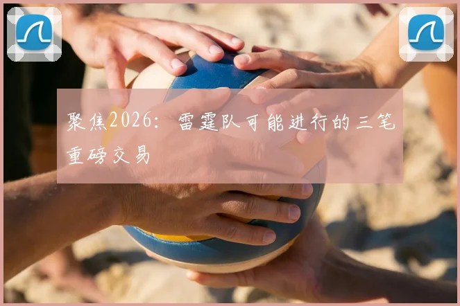 聚焦2026：雷霆队可能进行的三笔重磅交易