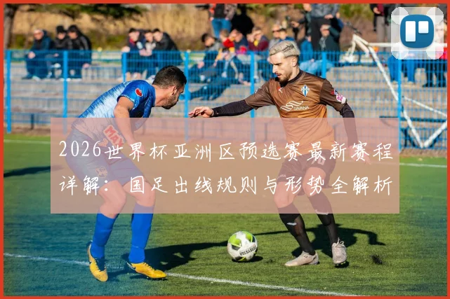 2026世界杯亚洲区预选赛最新赛程详解：国足出线规则与形势全解析