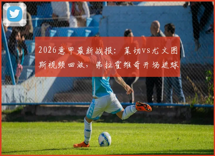 2026意甲最新战报：莱切vs尤文图斯视频回放，弗拉霍维奇开场进球被吹原因解析，尤文客胜全过程回顾